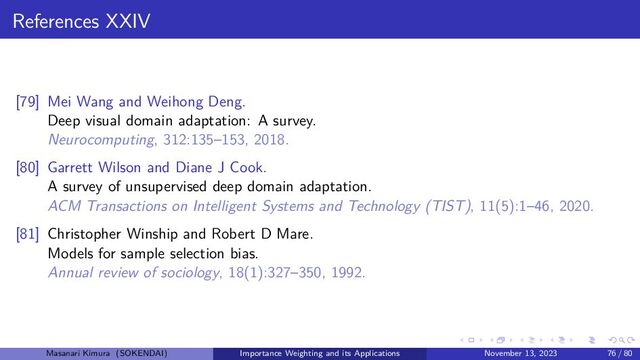 References XXIV
[79] Mei Wang and Weihong Deng.
Deep visual domain adaptation: A survey.
Neurocomputing, 312:135–153, 2018.
[80] Garrett Wilson and Diane J Cook.
A survey of unsupervised deep domain adaptation.
ACM Transactions on Intelligent Systems and Technology (TIST), 11(5):1–46, 2020.
[81] Christopher Winship and Robert D Mare.
Models for sample selection bias.
Annual review of sociology, 18(1):327–350, 1992.
Masanari Kimura (SOKENDAI) Importance Weighting and its Applications November 13, 2023 76 / 80
