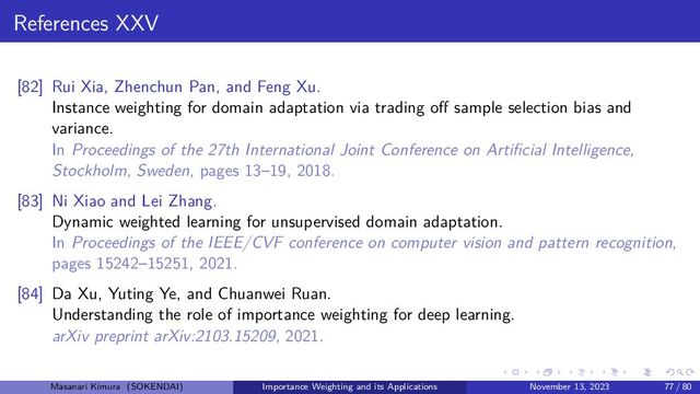 References XXV
[82] Rui Xia, Zhenchun Pan, and Feng Xu.
Instance weighting for domain adaptation via trading off sample selection bias and
variance.
In Proceedings of the 27th International Joint Conference on Artificial Intelligence,
Stockholm, Sweden, pages 13–19, 2018.
[83] Ni Xiao and Lei Zhang.
Dynamic weighted learning for unsupervised domain adaptation.
In Proceedings of the IEEE/CVF conference on computer vision and pattern recognition,
pages 15242–15251, 2021.
[84] Da Xu, Yuting Ye, and Chuanwei Ruan.
Understanding the role of importance weighting for deep learning.
arXiv preprint arXiv:2103.15209, 2021.
Masanari Kimura (SOKENDAI) Importance Weighting and its Applications November 13, 2023 77 / 80
