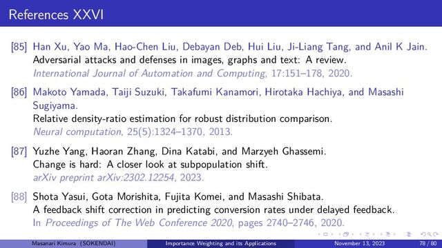 References XXVI
[85] Han Xu, Yao Ma, Hao-Chen Liu, Debayan Deb, Hui Liu, Ji-Liang Tang, and Anil K Jain.
Adversarial attacks and defenses in images, graphs and text: A review.
International Journal of Automation and Computing, 17:151–178, 2020.
[86] Makoto Yamada, Taiji Suzuki, Takafumi Kanamori, Hirotaka Hachiya, and Masashi
Sugiyama.
Relative density-ratio estimation for robust distribution comparison.
Neural computation, 25(5):1324–1370, 2013.
[87] Yuzhe Yang, Haoran Zhang, Dina Katabi, and Marzyeh Ghassemi.
Change is hard: A closer look at subpopulation shift.
arXiv preprint arXiv:2302.12254, 2023.
[88] Shota Yasui, Gota Morishita, Fujita Komei, and Masashi Shibata.
A feedback shift correction in predicting conversion rates under delayed feedback.
In Proceedings of The Web Conference 2020, pages 2740–2746, 2020.
Masanari Kimura (SOKENDAI) Importance Weighting and its Applications November 13, 2023 78 / 80
