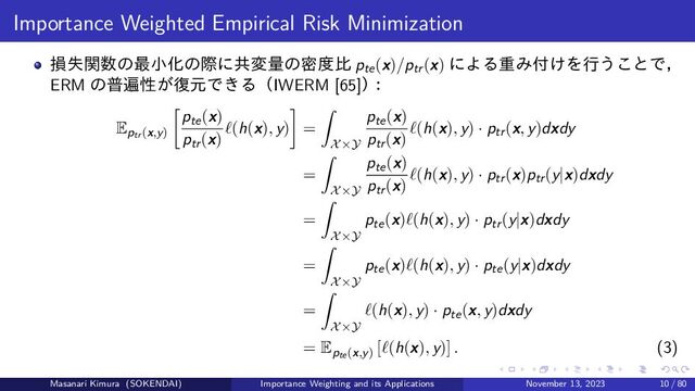 Importance Weighted Empirical Risk Minimization
損失関数の最小化の際に共変量の密度比 pte(x)/ptr(x) による重み付けを行うことで，
ERM の普遍性が復元できる（IWERM [65]）
：
Eptr(x,y)
pte(x)
ptr(x)
ℓ(h(x), y) =
X×Y
pte(x)
ptr(x)
ℓ(h(x), y) · ptr(x, y)dxdy
=
X×Y
pte(x)
ptr(x)
ℓ(h(x), y) · ptr(x)ptr(y|x)dxdy
=
X×Y
pte(x)ℓ(h(x), y) · ptr(y|x)dxdy
=
X×Y
pte(x)ℓ(h(x), y) · pte(y|x)dxdy
=
X×Y
ℓ(h(x), y) · pte(x, y)dxdy
= Epte(x,y)
[ℓ(h(x), y)] . (3)
Masanari Kimura (SOKENDAI) Importance Weighting and its Applications November 13, 2023 10 / 80
