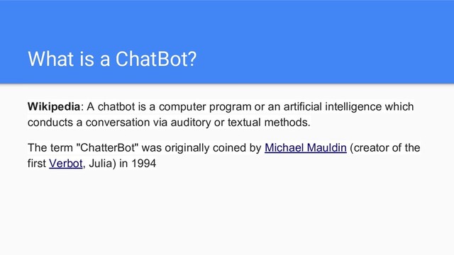 What is a ChatBot?
Wikipedia: A chatbot is a computer program or an artificial intelligence which
conducts a conversation via auditory or textual methods.
The term "ChatterBot" was originally coined by Michael Mauldin (creator of the
first Verbot, Julia) in 1994
