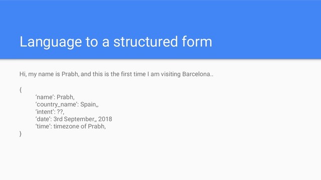 Language to a structured form
Hi, my name is Prabh, and this is the first time I am visiting Barcelona..
{
‘name’: Prabh,
‘country_name’: Spain,,
‘intent’: ??,
‘date’: 3rd September,, 2018
‘time’: timezone of Prabh,
}
