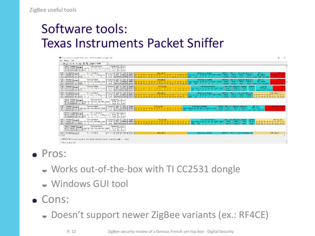 Software tools:
Texas Instruments Packet Sniffer
Pros:
 Works out-of-the-box with TI CC2531 dongle
 Windows GUI tool
Cons:
 Doesn’t support newer ZigBee variants (ex.: RF4CE)
ZigBee useful tools
P. 12 ZigBee security review of a famous French set-top box - Digital Security
