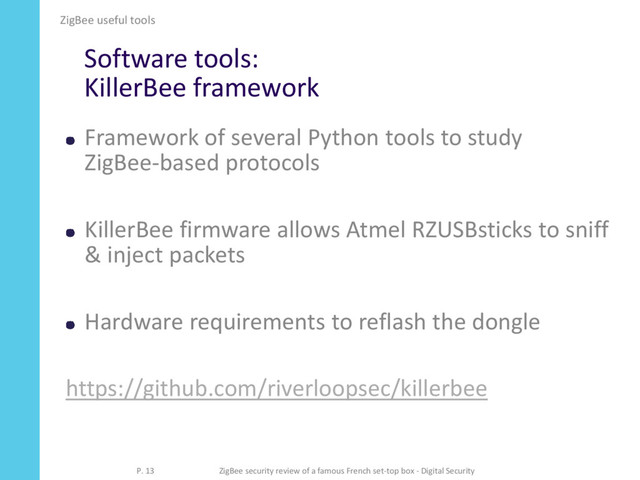 Software tools:
KillerBee framework
Framework of several Python tools to study
ZigBee-based protocols
KillerBee firmware allows Atmel RZUSBsticks to sniff
& inject packets
Hardware requirements to reflash the dongle
https://github.com/riverloopsec/killerbee
ZigBee useful tools
P. 13 ZigBee security review of a famous French set-top box - Digital Security
