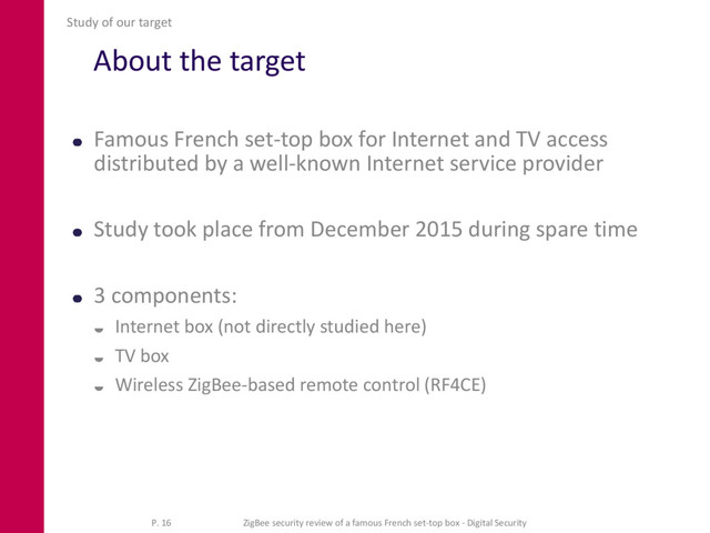 About the target
Famous French set-top box for Internet and TV access
distributed by a well-known Internet service provider
Study took place from December 2015 during spare time
3 components:
 Internet box (not directly studied here)
 TV box
 Wireless ZigBee-based remote control (RF4CE)
Study of our target
P. 16 ZigBee security review of a famous French set-top box - Digital Security
