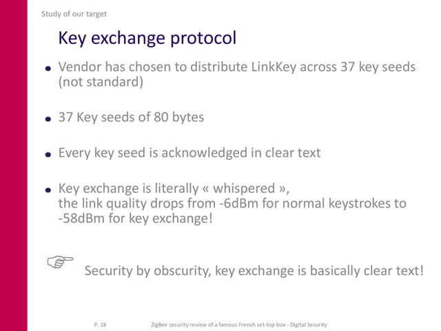 Key exchange protocol
Vendor has chosen to distribute LinkKey across 37 key seeds
(not standard)
37 Key seeds of 80 bytes
Every key seed is acknowledged in clear text
Key exchange is literally « whispered »,
the link quality drops from -6dBm for normal keystrokes to
-58dBm for key exchange!
 Security by obscurity, key exchange is basically clear text!
Study of our target
P. 18 ZigBee security review of a famous French set-top box - Digital Security
