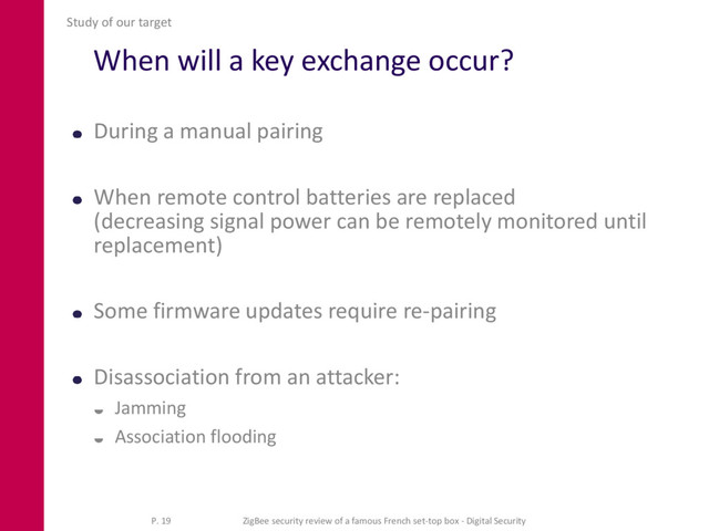 When will a key exchange occur?
During a manual pairing
When remote control batteries are replaced
(decreasing signal power can be remotely monitored until
replacement)
Some firmware updates require re-pairing
Disassociation from an attacker:
 Jamming
 Association flooding
Study of our target
P. 19 ZigBee security review of a famous French set-top box - Digital Security
