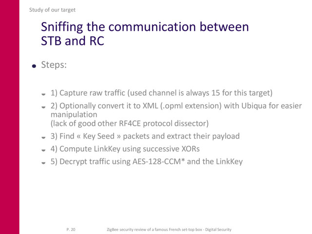 Sniffing the communication between
STB and RC
Steps:
 1) Capture raw traffic (used channel is always 15 for this target)
 2) Optionally convert it to XML (.opml extension) with Ubiqua for easier
manipulation
(lack of good other RF4CE protocol dissector)
 3) Find « Key Seed » packets and extract their payload
 4) Compute LinkKey using successive XORs
 5) Decrypt traffic using AES-128-CCM* and the LinkKey
Study of our target
P. 20 ZigBee security review of a famous French set-top box - Digital Security
