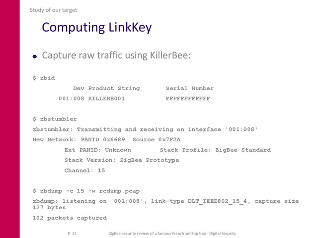 Computing LinkKey
Capture raw traffic using KillerBee:
$ zbid
Dev Product String Serial Number
001:008 KILLERB001 FFFFFFFFFFFF
$ zbstumbler
zbstumbler: Transmitting and receiving on interface '001:008'
New Network: PANID 0x6689 Source 0x7F2A
Ext PANID: Unknown Stack Profile: ZigBee Standard
Stack Version: ZigBee Prototype
Channel: 15
$ zbdump -c 15 -w rcdump.pcap
zbdump: listening on '001:008', link-type DLT_IEEE802_15_4, capture size
127 bytes
102 packets captured
Study of our target
P. 21 ZigBee security review of a famous French set-top box - Digital Security
