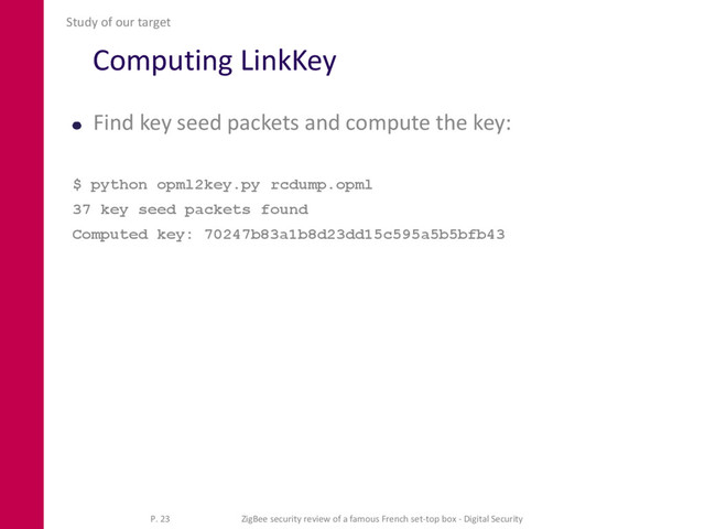 Computing LinkKey
Find key seed packets and compute the key:
$ python opml2key.py rcdump.opml
37 key seed packets found
Computed key: 70247b83a1b8d23dd15c595a5b5bfb43
Study of our target
P. 23 ZigBee security review of a famous French set-top box - Digital Security
