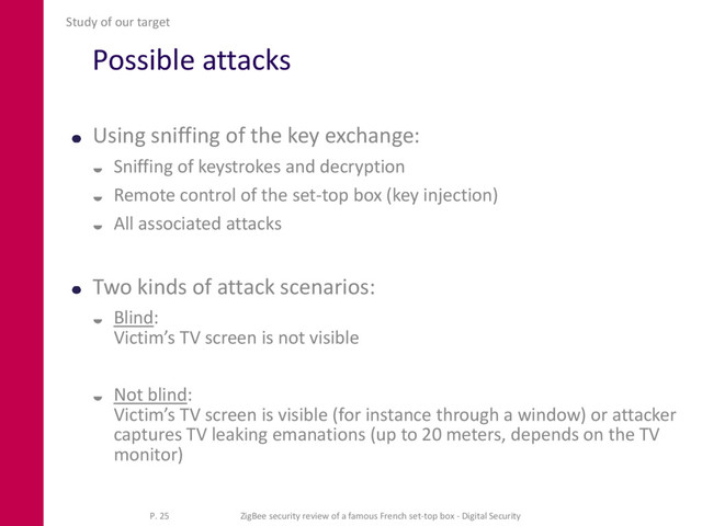 Possible attacks
Using sniffing of the key exchange:
 Sniffing of keystrokes and decryption
 Remote control of the set-top box (key injection)
 All associated attacks
Two kinds of attack scenarios:
 Blind:
Victim’s TV screen is not visible
 Not blind:
Victim’s TV screen is visible (for instance through a window) or attacker
captures TV leaking emanations (up to 20 meters, depends on the TV
monitor)
Study of our target
P. 25 ZigBee security review of a famous French set-top box - Digital Security
