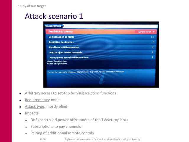 Attack scenario 1
Arbitrary access to set-top box/subscription functions
Requirements: none
Attack type: mostly blind
Impacts:
 DoS (controlled power off/reboots of the TV/set-top box)
 Subscriptions to pay channels
 Pairing of additionnal remote contols
Study of our target
P. 26 ZigBee security review of a famous French set-top box - Digital Security
