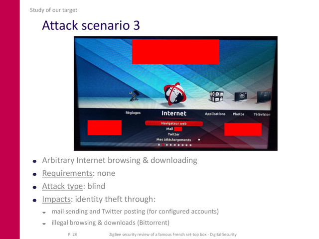 Attack scenario 3
Arbitrary Internet browsing & downloading
Requirements: none
Attack type: blind
Impacts: identity theft through:
 mail sending and Twitter posting (for configured accounts)
 illegal browsing & downloads (Bittorrent)
Study of our target
P. 28 ZigBee security review of a famous French set-top box - Digital Security
