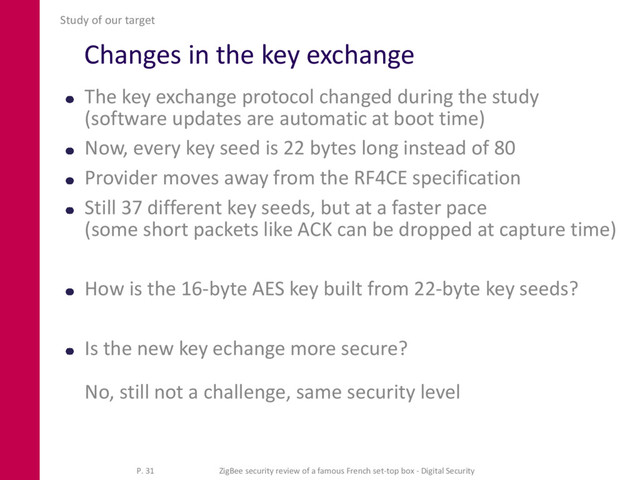 Changes in the key exchange
The key exchange protocol changed during the study
(software updates are automatic at boot time)
Now, every key seed is 22 bytes long instead of 80
Provider moves away from the RF4CE specification
Still 37 different key seeds, but at a faster pace
(some short packets like ACK can be dropped at capture time)
How is the 16-byte AES key built from 22-byte key seeds?
Is the new key echange more secure?
No, still not a challenge, same security level
Study of our target
P. 31 ZigBee security review of a famous French set-top box - Digital Security
