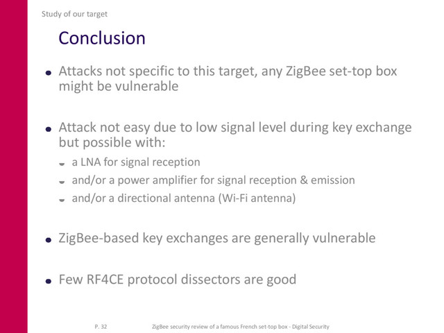 Conclusion
Attacks not specific to this target, any ZigBee set-top box
might be vulnerable
Attack not easy due to low signal level during key exchange
but possible with:
 a LNA for signal reception
 and/or a power amplifier for signal reception & emission
 and/or a directional antenna (Wi-Fi antenna)
ZigBee-based key exchanges are generally vulnerable
Few RF4CE protocol dissectors are good
Study of our target
P. 32 ZigBee security review of a famous French set-top box - Digital Security
