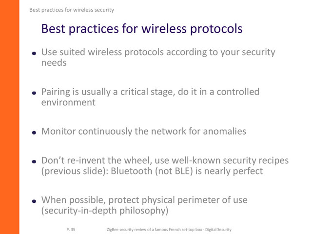Best practices for wireless protocols
Use suited wireless protocols according to your security
needs
Pairing is usually a critical stage, do it in a controlled
environment
Monitor continuously the network for anomalies
Don’t re-invent the wheel, use well-known security recipes
(previous slide): Bluetooth (not BLE) is nearly perfect
When possible, protect physical perimeter of use
(security-in-depth philosophy)
Best practices for wireless security
P. 35 ZigBee security review of a famous French set-top box - Digital Security
