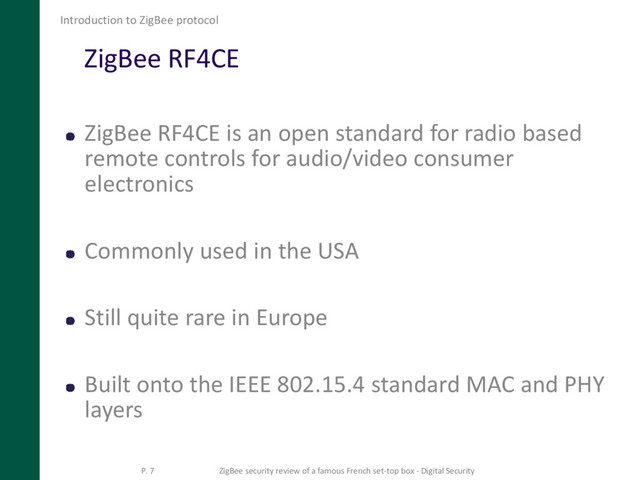ZigBee RF4CE
ZigBee RF4CE is an open standard for radio based
remote controls for audio/video consumer
electronics
Commonly used in the USA
Still quite rare in Europe
Built onto the IEEE 802.15.4 standard MAC and PHY
layers
Introduction to ZigBee protocol
P. 7 ZigBee security review of a famous French set-top box - Digital Security

