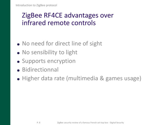 ZigBee RF4CE advantages over
infrared remote controls
No need for direct line of sight
No sensibility to light
Supports encryption
Bidirectionnal
Higher data rate (multimedia & games usage)
Introduction to ZigBee protocol
P. 8 ZigBee security review of a famous French set-top box - Digital Security
