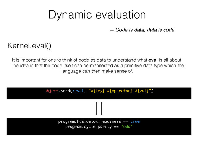 Dynamic evaluation
object.send(:eval, "#{key} #{operator} #{val}")
— Code is data, data is code
It is important for one to think of code as data to understand what eval is all about.
The idea is that the code itself can be manifested as a primitive data type which the
language can then make sense of.
program.has_detox_readiness == true
program.cycle_parity == 'odd'
Kernel.eval()
