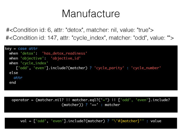 Manufacture
#
#
operator = (matcher.nil? || matcher.eql?('=') || ['odd', 'even'].include?
(matcher)) ? '==' : matcher
key = case attr
when 'detox': 'has_detox_readiness'
when 'objective': 'objective_id'
when 'cycle_index'
['odd', 'even'].include?(matcher) ? 'cycle_parity' : 'cycle_number'
else
attr
end
val = ['odd', 'even'].include?(matcher) ? "\'#{matcher}'" : value
