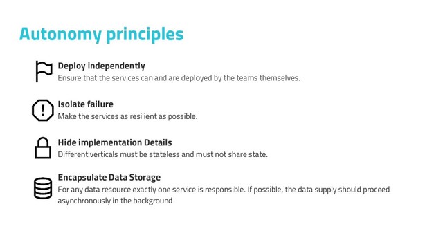 Autonomy principles
Deploy independently
Ensure that the services can and are deployed by the teams themselves.
Isolate failure
Make the services as resilient as possible.
Hide implementation Details
Different verticals must be stateless and must not share state.
Encapsulate Data Storage
For any data resource exactly one service is responsible. If possible, the data supply should proceed
asynchronously in the background
