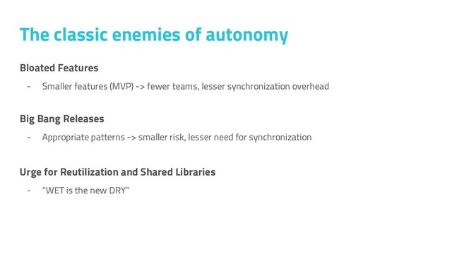 Bloated Features
- Smaller features (MVP) -> fewer teams, lesser synchronization overhead
Big Bang Releases
- Appropriate patterns -> smaller risk, lesser need for synchronization
Urge for Reutilization and Shared Libraries
- “WET is the new DRY”
The classic enemies of autonomy
