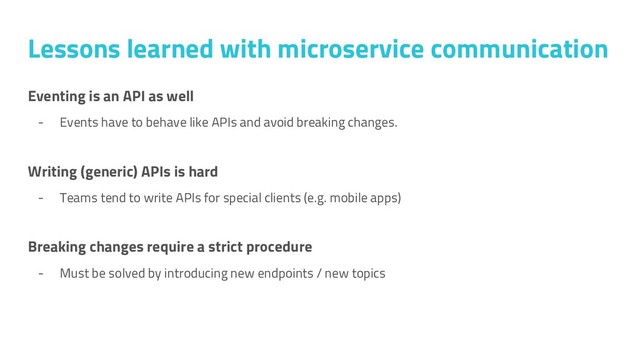 Eventing is an API as well
- Events have to behave like APIs and avoid breaking changes.
Writing (generic) APIs is hard
- Teams tend to write APIs for special clients (e.g. mobile apps)
Breaking changes require a strict procedure
- Must be solved by introducing new endpoints / new topics
Lessons learned with microservice communication
