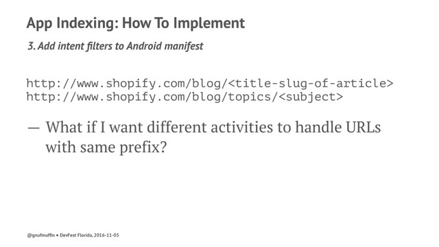 App Indexing: How To Implement
3. Add intent ﬁlters to Android manifest
http://www.shopify.com/blog/
http://www.shopify.com/blog/topics/
— What if I want different activities to handle URLs
with same prefix?
@gnufmufﬁn ● DevFest Florida, 2016-11-05
