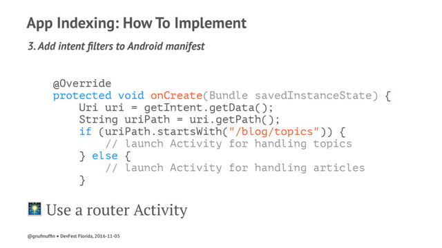 App Indexing: How To Implement
3. Add intent ﬁlters to Android manifest
@Override
protected void onCreate(Bundle savedInstanceState) {
Uri uri = getIntent.getData();
String uriPath = uri.getPath();
if (uriPath.startsWith("/blog/topics")) {
// launch Activity for handling topics
} else {
// launch Activity for handling articles
}
! Use a router Activity
@gnufmufﬁn ● DevFest Florida, 2016-11-05
