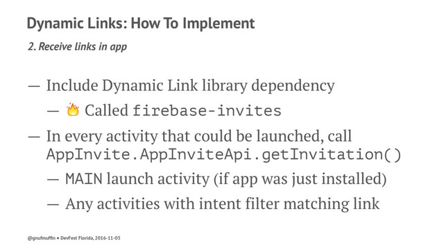 Dynamic Links: How To Implement
2. Receive links in app
— Include Dynamic Link library dependency
— ! Called firebase-invites
— In every activity that could be launched, call
AppInvite.AppInviteApi.getInvitation()
— MAIN launch activity (if app was just installed)
— Any activities with intent filter matching link
@gnufmufﬁn ● DevFest Florida, 2016-11-05
