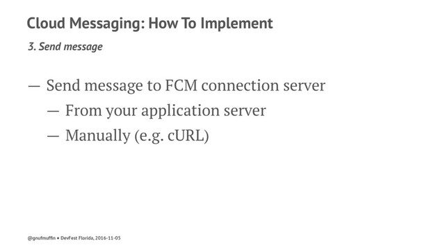 Cloud Messaging: How To Implement
3. Send message
— Send message to FCM connection server
— From your application server
— Manually (e.g. cURL)
@gnufmufﬁn ● DevFest Florida, 2016-11-05
