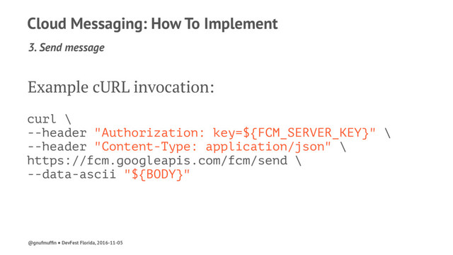 Cloud Messaging: How To Implement
3. Send message
Example cURL invocation:
curl \
--header "Authorization: key=${FCM_SERVER_KEY}" \
--header "Content-Type: application/json" \
https://fcm.googleapis.com/fcm/send \
--data-ascii "${BODY}"
@gnufmufﬁn ● DevFest Florida, 2016-11-05
