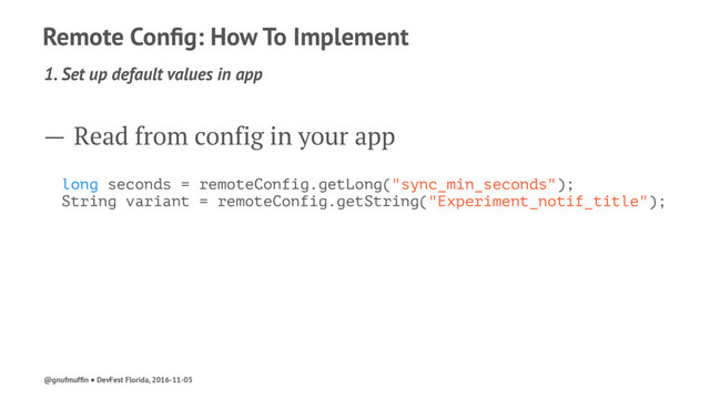 Remote Conﬁg: How To Implement
1. Set up default values in app
— Read from config in your app
long seconds = remoteConfig.getLong("sync_min_seconds");
String variant = remoteConfig.getString("Experiment_notif_title");
@gnufmufﬁn ● DevFest Florida, 2016-11-05
