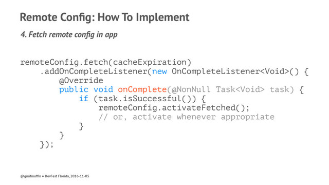 Remote Conﬁg: How To Implement
4. Fetch remote conﬁg in app
remoteConfig.fetch(cacheExpiration)
.addOnCompleteListener(new OnCompleteListener() {
@Override
public void onComplete(@NonNull Task task) {
if (task.isSuccessful()) {
remoteConfig.activateFetched();
// or, activate whenever appropriate
}
}
});
@gnufmufﬁn ● DevFest Florida, 2016-11-05
