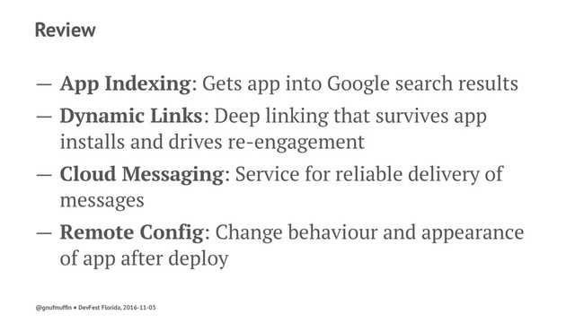 Review
— App Indexing: Gets app into Google search results
— Dynamic Links: Deep linking that survives app
installs and drives re-engagement
— Cloud Messaging: Service for reliable delivery of
messages
— Remote Config: Change behaviour and appearance
of app after deploy
@gnufmufﬁn ● DevFest Florida, 2016-11-05

