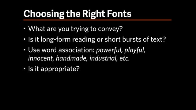 Choosing the Right Fonts
• What are you trying to convey?
• Is it long-form reading or short bursts of text?
• Use word association: powerful, playful, 
innocent, handmade, industrial, etc.
• Is it appropriate?
