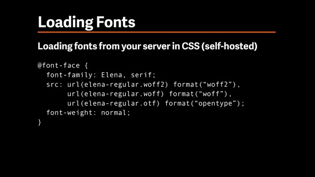 Loading Fonts
Loading fonts from your server in CSS (self-hosted)
@font-face { 
font-family: Elena, serif; 
src: url(elena-regular.woff2) format(“woff2”), 
url(elena-regular.woff) format(“woff”), 
url(elena-regular.otf) format(“opentype”); 
font-weight: normal; 
}
