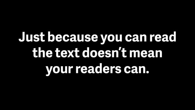 Just because you can read
the text doesn’t mean
your readers can.
