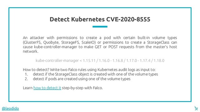 Detect Kubernetes CVE-2020-8555
An attacker with permissions to create a pod with certain built-in volume types
(GlusterFS, Quobyte, StorageFS, ScaleIO) or permissions to create a StorageClass can
cause kube-controller-manager to make GET or POST requests from the master’s host
network.
kube-controller-manager < 1.15.11 / 1.16.0 - 1.16.8 / 1.17.0 - 1.17.4 / 1.18.0
How to detect? Write two Falco rules using Kubernetes audit logs as input to:
1. detect if the StorageClass object is created with one of the volume types
2. detect if pods are created using one of the volume types
Learn how to detect it step-by-step with Falco.
@leodido
