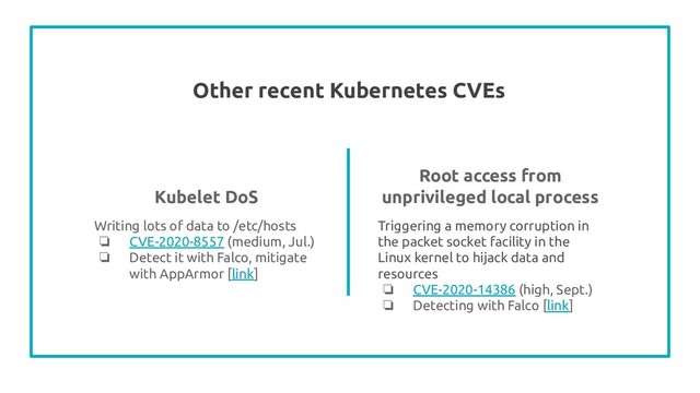 Other recent Kubernetes CVEs
Writing lots of data to /etc/hosts
❏ CVE-2020-8557 (medium, Jul.)
❏ Detect it with Falco, mitigate
with AppArmor [link]
Root access from
unprivileged local process
Triggering a memory corruption in
the packet socket facility in the
Linux kernel to hijack data and
resources
❏ CVE-2020-14386 (high, Sept.)
❏ Detecting with Falco [link]
Kubelet DoS
