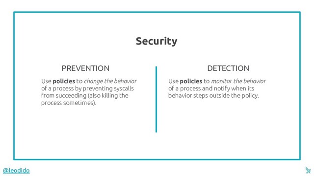 Security
5
Use policies to change the behavior
of a process by preventing syscalls
from succeeding (also killing the
process sometimes).
DETECTION
Use policies to monitor the behavior
of a process and notify when its
behavior steps outside the policy.
PREVENTION
@leodido
