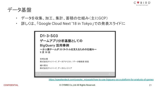 21
© CYBIRD Co.,Ltd All Rights Reserved.
CONFIDENTIAL
データ基盤
• データを収集、加工、集計、蓄積の仕組み（主にGCP）
• 詳しくは、「Google Cloud Next '18 in Tokyo」での発表スライドに
https://speakerdeck.com/yusuke_miyazaki/how-to-use-bigquery-as-a-platform-for-analysis-of-games
