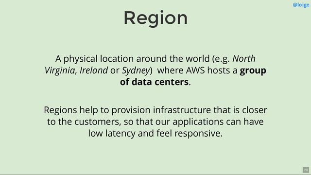 Region @loige
A physical location around the world (e.g. North
Virginia, Ireland or Sydney) where AWS hosts a group
of data centers.
Regions help to provision infrastructure that is closer
to the customers, so that our applications can have
low latency and feel responsive.
28
