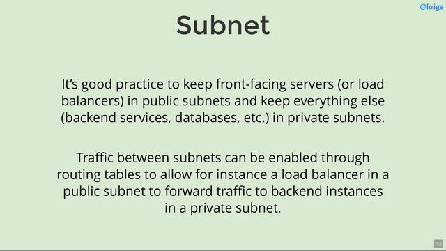 Subnet @loige
It’s good practice to keep front-facing servers (or load
balancers) in public subnets and keep everything else
(backend services, databases, etc.) in private subnets.
Traﬃc between subnets can be enabled through
routing tables to allow for instance a load balancer in a
public subnet to forward traﬃc to backend instances
in a private subnet.
33
