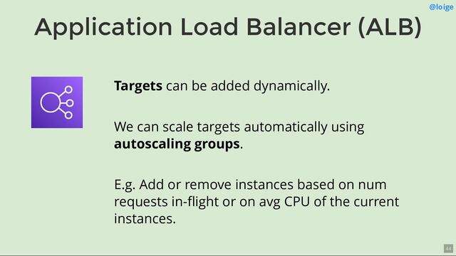 Application Load Balancer (ALB)
@loige
Targets can be added dynamically.
We can scale targets automatically using
autoscaling groups.
E.g. Add or remove instances based on num
requests in-ﬂight or on avg CPU of the current
instances.
44
