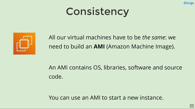 Consistency
@loige
All our virtual machines have to be the same: we
need to build an AMI (Amazon Machine Image).
An AMI contains OS, libraries, software and source
code.
You can use an AMI to start a new instance.
50
