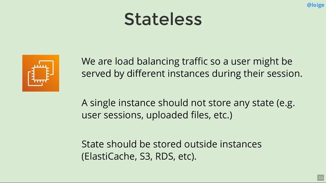 Stateless
@loige
We are load balancing traﬃc so a user might be
served by diﬀerent instances during their session.
A single instance should not store any state (e.g.
user sessions, uploaded ﬁles, etc.)
State should be stored outside instances
(ElastiCache, S3, RDS, etc).
53
