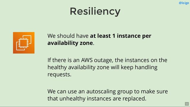 Resiliency
@loige
We should have at least 1 instance per
availability zone.
If there is an AWS outage, the instances on the
healthy availability zone will keep handling
requests.
We can use an autoscaling group to make sure
that unhealthy instances are replaced.
56
