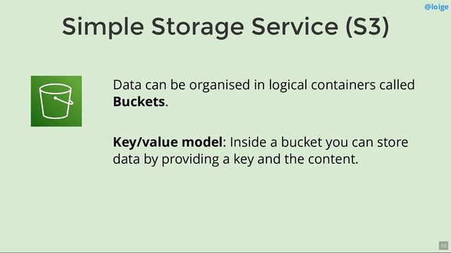 Simple Storage Service (S3)
@loige
Data can be organised in logical containers called
Buckets.
Key/value model: Inside a bucket you can store
data by providing a key and the content.
59

