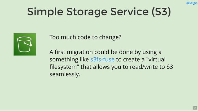 Simple Storage Service (S3)
@loige
Too much code to change?
A ﬁrst migration could be done by using a
something like to create a "virtual
ﬁlesystem" that allows you to read/write to S3
seamlessly.
s3fs-fuse
61
